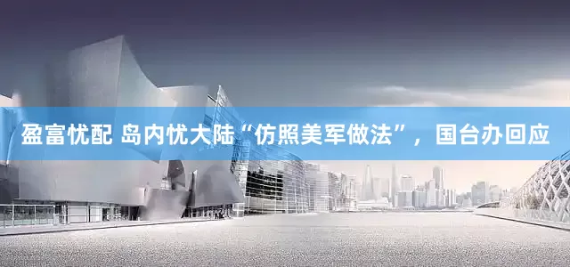 盈富忧配 岛内忧大陆“仿照美军做法”，国台办回应