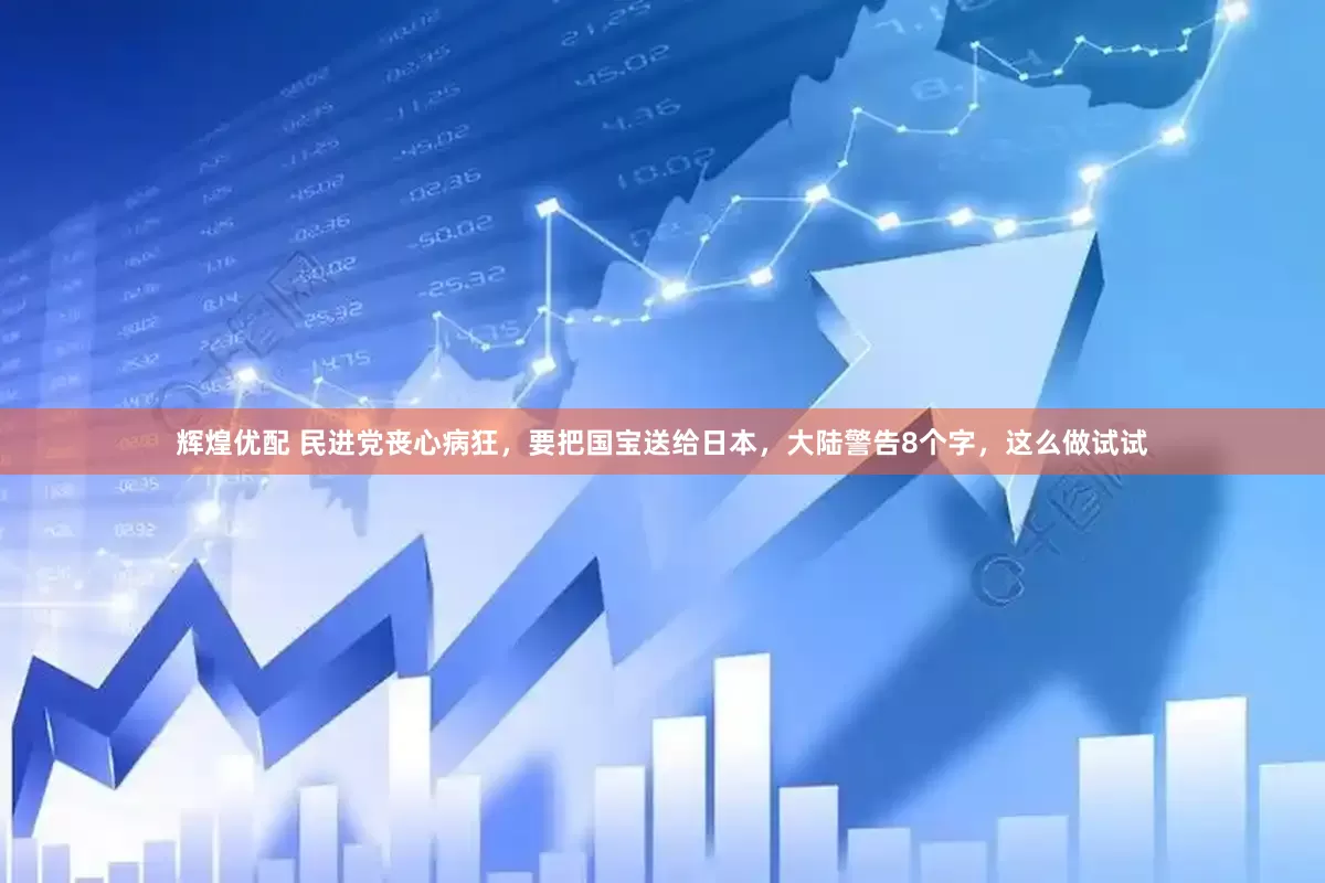 辉煌优配 民进党丧心病狂，要把国宝送给日本，大陆警告8个字，这么做试试