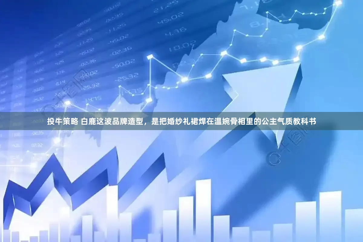 投牛策略 白鹿这波品牌造型，是把婚纱礼裙焊在温婉骨相里的公主气质教科书