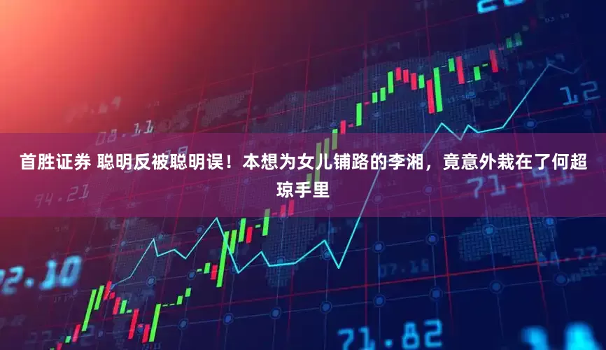 首胜证券 聪明反被聪明误！本想为女儿铺路的李湘，竟意外栽在了何超琼手里