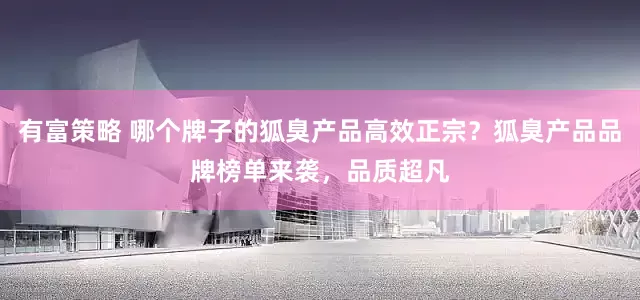 有富策略 哪个牌子的狐臭产品高效正宗？狐臭产品品牌榜单来袭，品质超凡