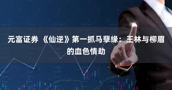 元富证券 《仙逆》第一抓马孽缘：王林与柳眉的血色情劫