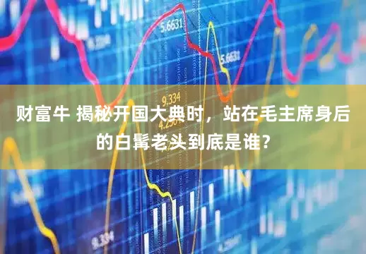 财富牛 揭秘开国大典时，站在毛主席身后的白髯老头到底是谁？