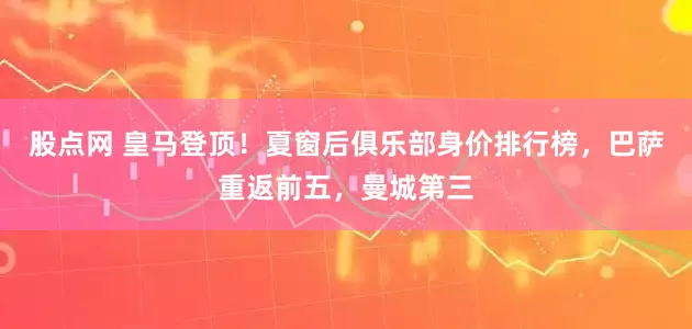 股点网 皇马登顶！夏窗后俱乐部身价排行榜，巴萨重返前五，曼城第三