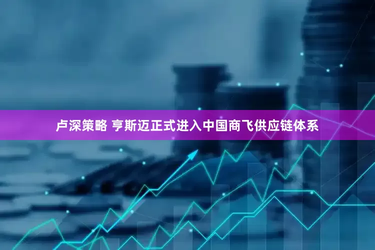 卢深策略 亨斯迈正式进入中国商飞供应链体系