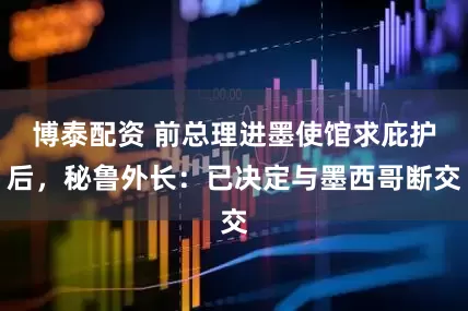 博泰配资 前总理进墨使馆求庇护后，秘鲁外长：已决定与墨西哥断交