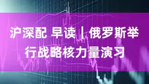 沪深配 早读｜俄罗斯举行战略核力量演习