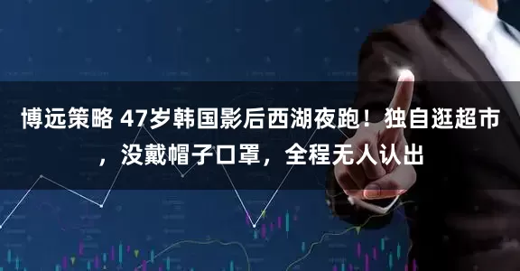博远策略 47岁韩国影后西湖夜跑！独自逛超市，没戴帽子口罩，全程无人认出