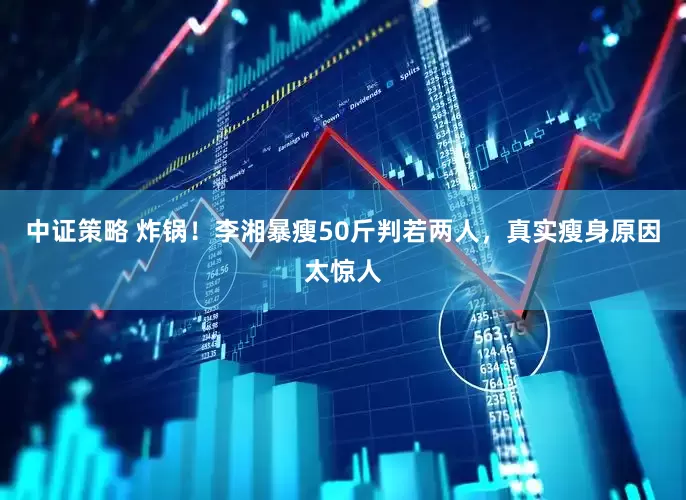 中证策略 炸锅！李湘暴瘦50斤判若两人，真实瘦身原因太惊人